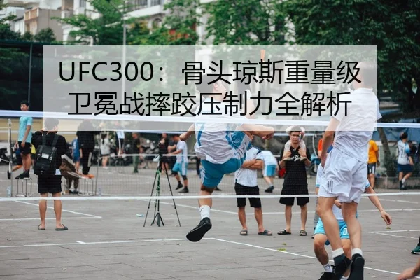 UFC300：骨头琼斯重量级卫冕战摔跤压制力全解析