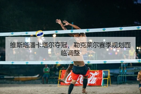 维斯塔潘卡塔尔夺冠，勒克莱尔赛季规划面临调整